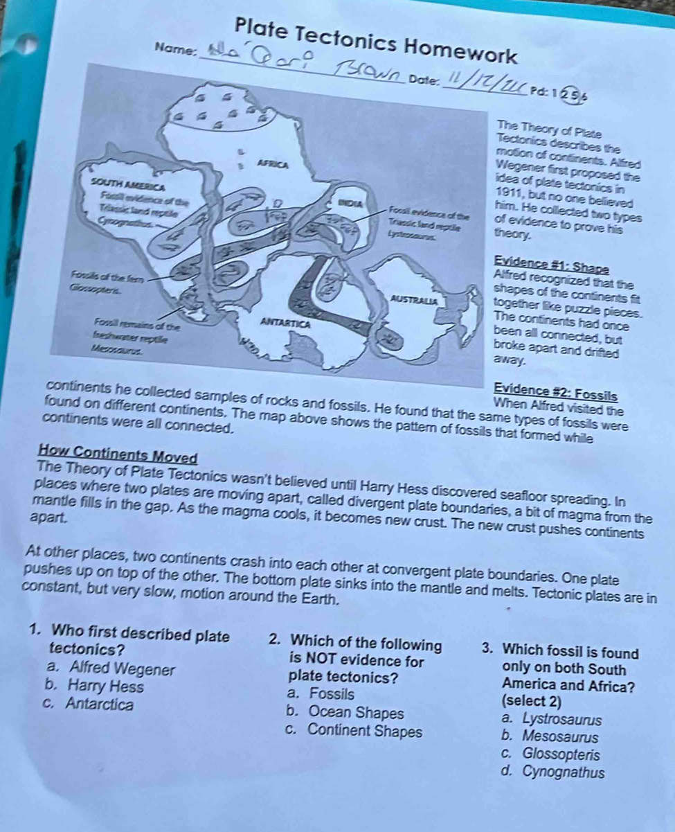 Plate Tectonics Homework
Name:
_Pd: 1256
he Theory of Plate
ectonics describes the
otion of continents. Alfired
egener first proposed the
ea of plate tectonics in
911, but no one believed
evidence to prove his
m. He collected two types
eory.
vidence #1: Shape
fred recognized that the
apes of the continents fit
gether like puzzle pieces.
e continents had once
en all connected, but
oke apart and drifted 
away.
vidence #2: Fossils
amples of rocks and fossils. He found that the same types of fossils were
When Alfred visited the
found on different continents. The map above shows the pattern of fossils that formed while
continents were all connected.
How Continents Moved
The Theory of Plate Tectonics wasn't believed until Harry Hess discovered seafloor spreading. In
places where two plates are moving apart, called divergent plate boundaries, a bit of magma from the
mantle fills in the gap. As the magma cools, it becomes new crust. The new crust pushes continents
apart.
At other places, two continents crash into each other at convergent plate boundaries. One plate
pushes up on top of the other. The bottor plate sinks into the mantle and melts. Tectonic plates are in
constant, but very slow, motion around the Earth.
1. Who first described plate 2. Which of the following 3. Which fossil is found
tectonics? is NOT evidence for only on both South
a. Alfred Wegener plate tectonics? America and Africa?
b. Harry Hess a. Fossils (select 2)
c. Antarctica b. Ocean Shapes a. Lystrosaurus
c. Continent Shapes b. Mesosaurus
c. Glossopteris
d. Cynognathus