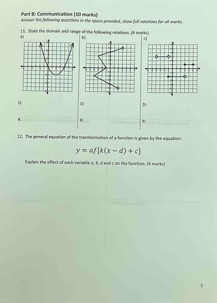 Communication (10 marks) 
Answer the following questions in the space provided, show full solutions for all marks. 
11. State the domain and range of the following relations. (6 marks)

D :
D :
D :
R :
R :
R : 
12. The general equation of the transformation of a function is given by the equation:
y=af[k(x-d)+c]
Explain the effect of each variable σ, k, d and c on the function. (4 marks) 
5