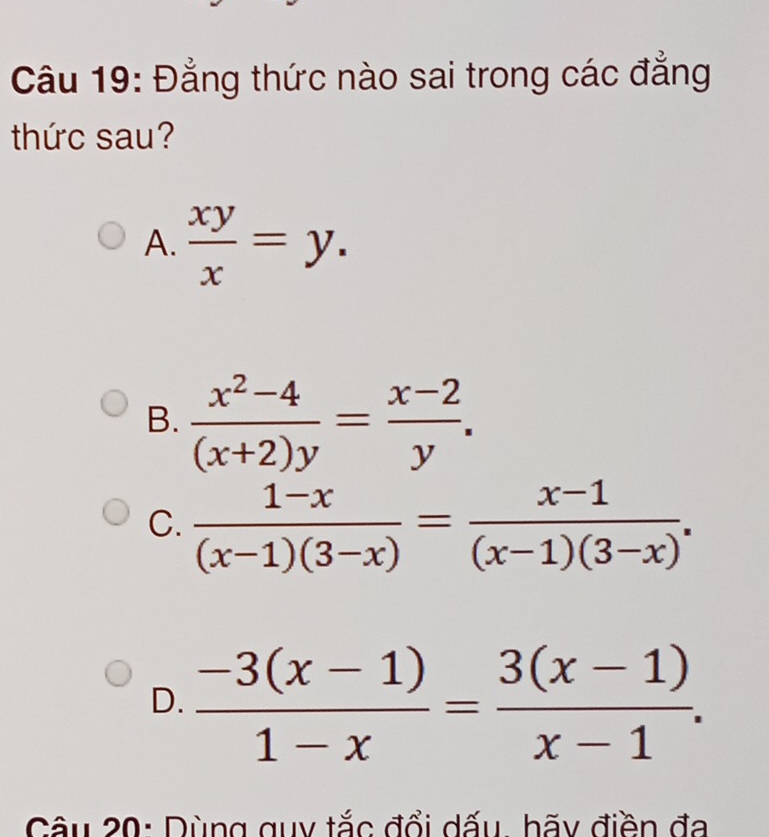 Đẳng thức nào sai trong các đẳng
thức sau?
A.  xy/x =y.
B.  (x^2-4)/(x+2)y = (x-2)/y .
C.  (1-x)/(x-1)(3-x) = (x-1)/(x-1)(3-x) .
D.  (-3(x-1))/1-x = (3(x-1))/x-1 . 
Câu 20: Dùng guy tắc đổi dấu, hãy điền đa