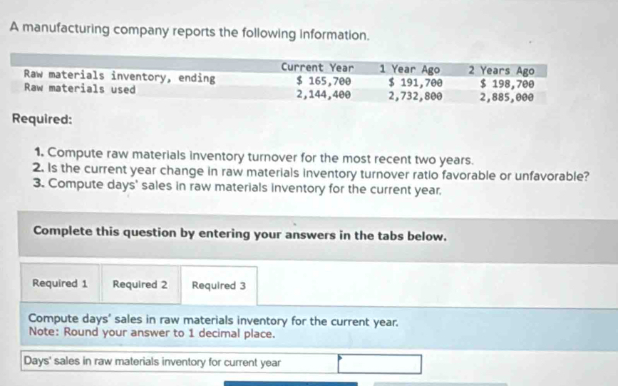 A manufacturing company reports the following information. 
Required: 
1. Compute raw materials inventory turnover for the most recent two years. 
2. Is the current year change in raw materials inventory turnover ratio favorable or unfavorable? 
3. Compute days ' sales in raw materials inventory for the current year, 
Complete this question by entering your answers in the tabs below. 
Required 1 Required 2 Required 3 
Compute days ' sales in raw materials inventory for the current year. 
Note: Round your answer to 1 decimal place.
Days ' sales in raw materials inventory for current year