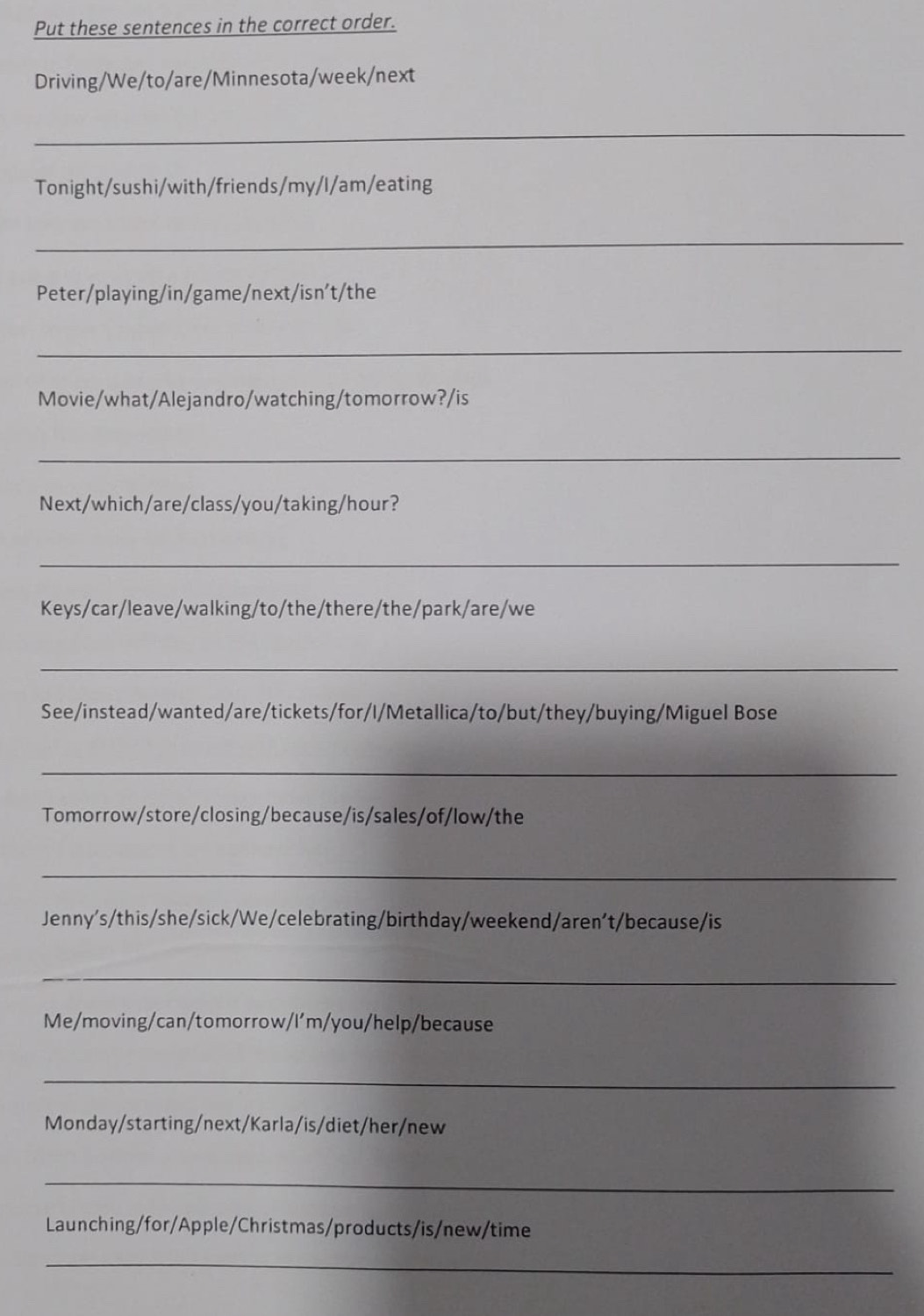 Put these sentences in the correct order. 
Driving/We/to/are/Minnesota/week/next 
_ 
Tonight/sushi/with/friends/my/I/am/eating 
_ 
Peter/playing/in/game/next/isn’t/the 
_ 
Movie/what/Alejandro/watching/tomorrow?/is 
_ 
Next/which/are/class/you/taking/hour? 
_ 
Keys/car/leave/walking/to/the/there/the/park/are/we 
_ 
See/instead/wanted/are/tickets/for/I/Metallica/to/but/they/buying/Miguel Bose 
_ 
Tomorrow/store/closing/because/is/sales/of/low/the 
_ 
Jenny's/this/she/sick/We/celebrating/birthday/weekend/aren't/because/is 
_ 
Me/moving/can/tomorrow/I'm/you/help/because 
_ 
Monday/starting/next/Karla/is/diet/her/new 
_ 
Launching/for/Apple/Christmas/products/is/new/time 
_