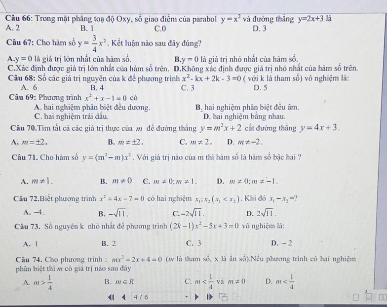 Trong mặt phẳng toạ độ Oxy, số giao điểm của parabol y=x^2 và đường thắng y=2x+3 là
A. 2 B. 1 C.0 D. 3
Câu 67: Cho hàm số y= 3/4 x^2. Kết luận nào sau đây đúng?
A. y=0 là giả trị lớn nhất của hàm số. B y=0 là giá trị nhỏ nhất của hàm số.
C.Xác định được giá trị lớn nhất của hàm số trên. D.Không xác định được giá trị nhỏ nhất của hàm số trên.
Câu 68: Số các giá trị nguyên của k để phương trình x^2-kx+2k-3=0 ( với k là tham số) vô nghiệm là:
A. 6 B. 4 C. 3 D. 5
Câu 69: Phương trình x^2+x-1=0 có
A. hai nghiệm phân biệt đều dương. B hai nghiệm phân biệt đều âm.
C. hai nghiệm trái đấu. D. hai nghiệm bằng nhau.
Câu 70.Tìm tất cả các giả trị thực của m đề đường thắng y=m^2x+2 cắt đường thắng y=4x+3.
A. m=± 2. B. m!= ± 2. C. m!= 2. D. m!= -2.
Câu 71. Cho hàm số y=(m^2-m)x^2.  Với giá trị nào của m thì hàm số là hàm số bậc hai ?
A. m!= 1. B. m!= 0 C. m!= 0;m!= 1. D. m!= 0;m!= -1.
Câu 72.Biết phương trình x^2+4x-7=0 có hai nghiệm x_1;x_2(x_1 . Khi đó x_1-x_2=
A. -4. -sqrt(11). C. -2sqrt(11). D. 2sqrt(11).
B.
Câu 73. Số nguyên k nhò nhất đề phương trình (2k-1)x^2-5x+3=0 vô nghiệm là:
A. l B. 2 C. 3 D. - 2
Câu 74. Cho phương trình : mx^2-2x+4=0 (m là tham số, x là ần số).Nều phương trình có hai nghiệm
phân biệt thì m có giá trị nào sau đây
A. m> 1/4  B. m∈ R C. m và m!= 0 D. m
4 / 6