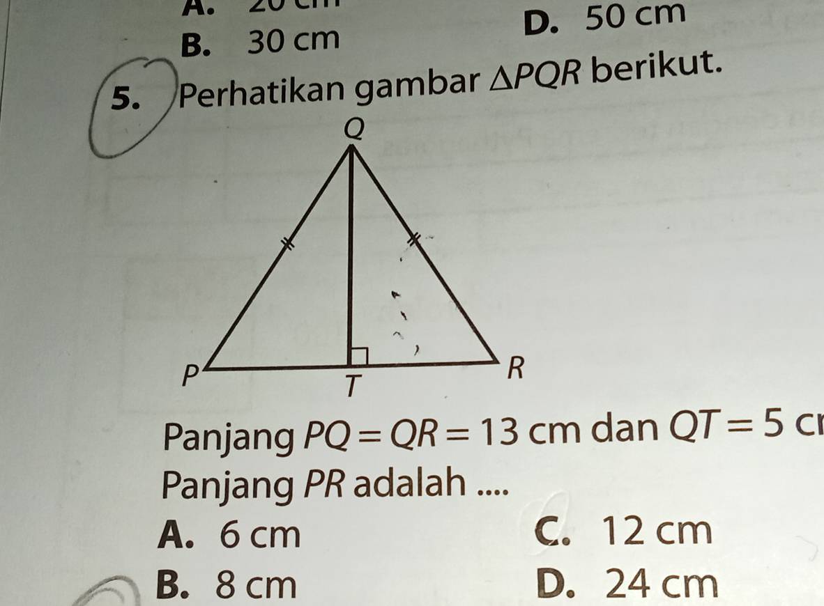 2
D. 50 cm
B. 30 cm
5. Perhatikan gambar △ PQR berikut.
Panjang PQ=QR=13cm dan QT=5cm
Panjang PR adalah ....
A. 6 cm C. 12 cm
B. 8 cm D. 24 cm