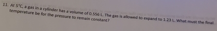 5°C
11. Ar temperature be for the pressure to remain constant? , a gas in a cylinder has a volume of 0.556 L. The gas is allowed to expand to 1.23 L. What must the final