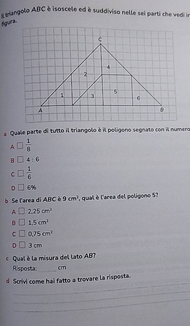 Il triangolo ABC è isoscele ed è suddiviso nelle sei parti che vedi in
figura.
a Quale parte di tutto il triangolo è il poligono segnato con il numero
A □  1/8 
B 4:6
C  1/6 
D 6%
b Se l'area di ABC è 9cm^2 , qual è l'area del poligono 5?
A 2,25cm^2
B 1,5cm^2
C 0,75cm^2
D 3 cm
cQual è la misura del lato AB?
Risposta:_ cm
_
d Scrivi come hai fatto a trovare la risposta.
_
_