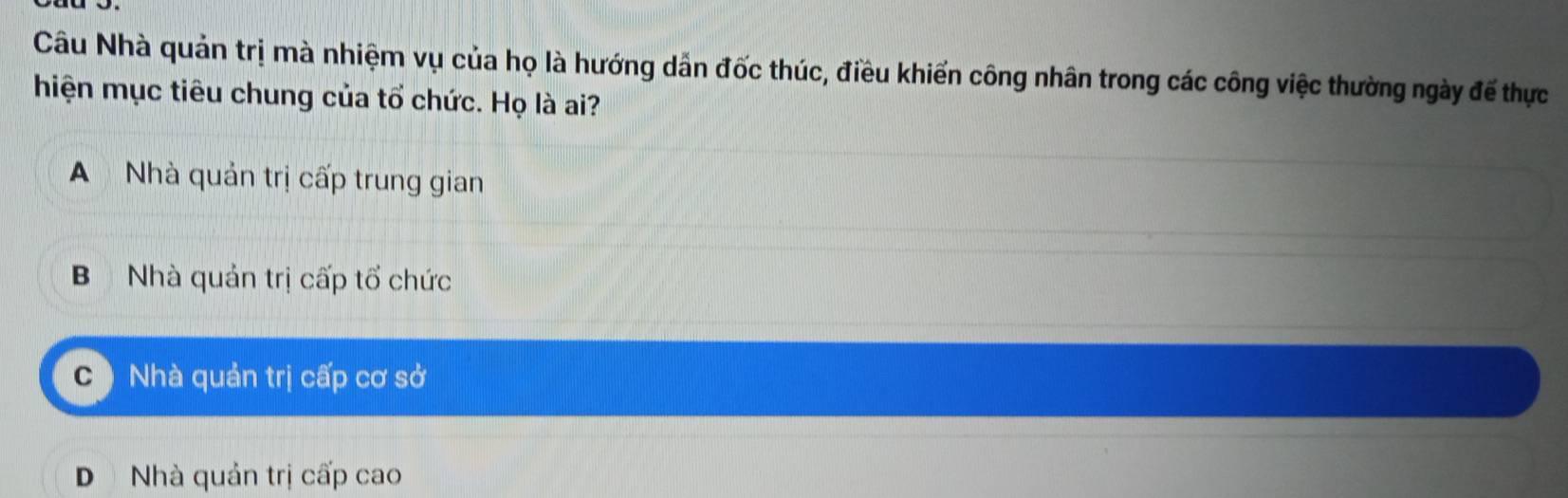 Câu Nhà quản trị mà nhiệm vụ của họ là hướng dẫn đốc thúc, điều khiến công nhân trong các công việc thường ngày đế thực
hiện mục tiêu chung của tổ chức. Họ là ai?
A Nhà quản trị cấp trung gian
BNhà quản trị cấp tổ chức
Nhà quản trị cấp cơ sở
D Nhà quản trị cấp cao