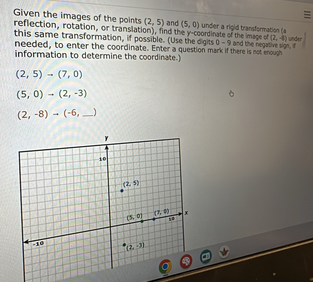 Given the images of the points (2,5) and (5,0)
reflection, rotation, or translation), find the y-coordinate of the image of under a rigid transformation (a
(2,-8) under
this same transformation, if possible. (Use the digits 0-9 and the negative sign, if
needed, to enter the coordinate. Enter a question mark if there is not enough
information to determine the coordinate.)
(2,5)to (7,0)
(5,0)to (2,-3)
(2,-8)to (-6, _)