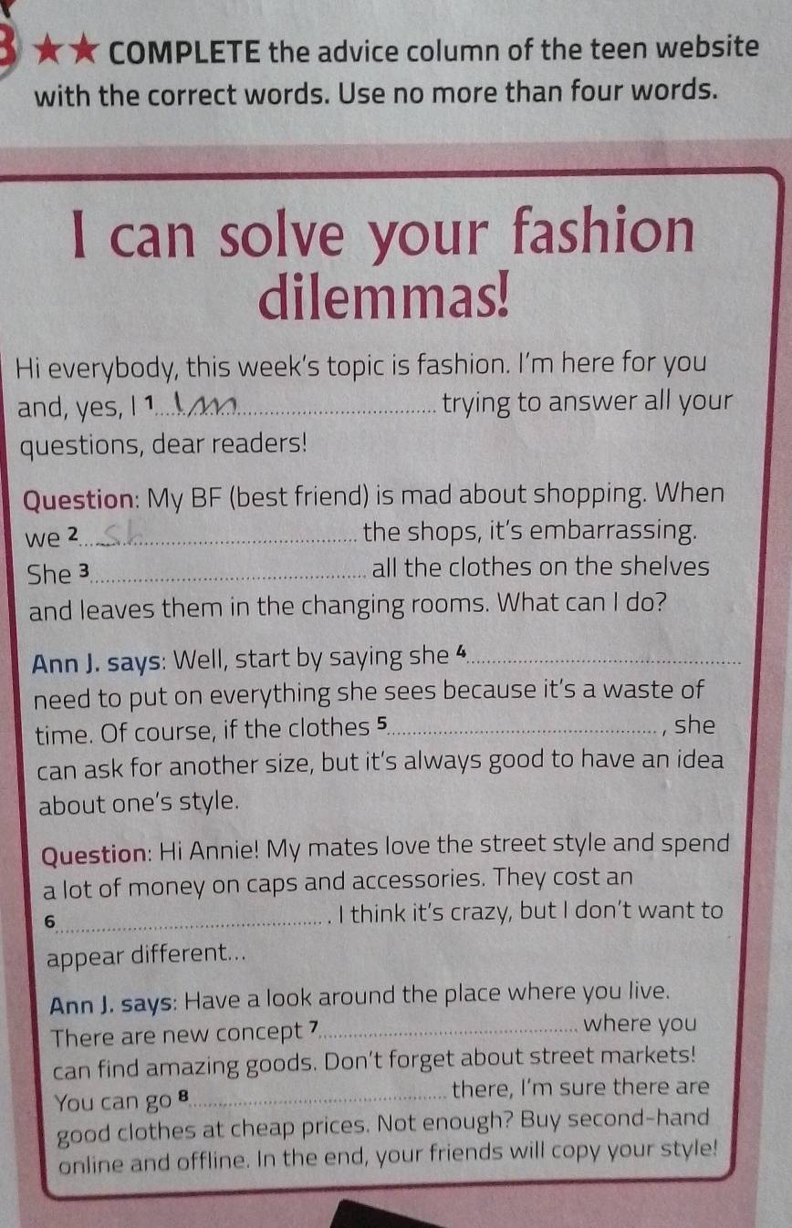 ★★ COMPLETE the advice column of the teen website 
with the correct words. Use no more than four words. 
I can solve your fashion 
dilemmas! 
Hi everybody, this week’s topic is fashion. I’m here for you 
and, yes, I 1._ trying to answer all your 
questions, dear readers! 
Question: My BF (best friend) is mad about shopping. When 
we 2 _ the shops, it’s embarrassing. 
She 3_ all the clothes on the shelves 
and leaves them in the changing rooms. What can I do? 
Ann J. says: Well, start by saying she 4_ 
need to put on everything she sees because it’s a waste of 
time. Of course, if the clothes 5_ , she 
can ask for another size, but it’s always good to have an idea 
about one’s style. 
Question: Hi Annie! My mates love the street style and spend 
a lot of money on caps and accessories. They cost an 
_6 
I think it’s crazy, but I don’t want to 
appear different... 
Ann J. says: Have a look around the place where you live. 
There are new concept 7_ 
where you 
can find amazing goods. Don't forget about street markets! 
You can go 8_ 
there, I’m sure there are 
good clothes at cheap prices. Not enough? Buy second-hand 
online and offline. In the end, your friends will copy your style!