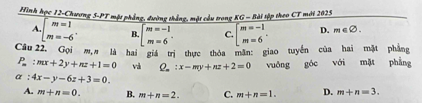 Hình học 12-Chương 5-PT mặt phẳng, đường thẳng, mặt cầu trong KG - Bài tập theo CT mới 2025
A.beginarrayr m=1 m=-6endarray. B. · beginarrayl m=-1 m=6endarray.. C. beginarrayl m=-1 m=6endarray.. D. m∈ varnothing. 
Câu 22. Gọi m,n là hai giá trị thực thỏa mãn: giao tuyến của hai mặt phẳng
P_m:mx+2y+nz+1=0 và Q_m:x-my+nz+2=0 vuông goc với mặt phẳng
alpha :4x-y-6z+3=0.
A. m+n=0. B. m+n=2. C. m+n=1. D. m+n=3.