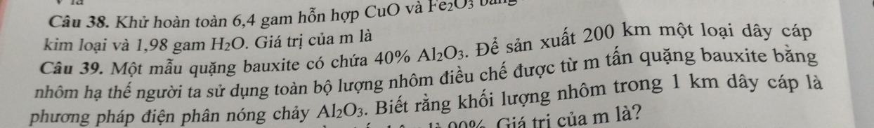 Khử hoàn toàn 6, 4 gam hỗn hợp CuO và Fe₂O₃ ba 
kim loại và 1,98 gam H_2O. Giá trị của m là 
Câu 39. Một mẫu quặng bauxite có chứa 40% Al_2O_3. Để sản xuất 200 km một loại dây cáp 
nhôm hạ thế người ta sử dụng toàn bộ lượng nhôm điều chế được từ m tấn quặng bauxite bằng 
phương pháp điện phân nóng chảy Al_2O_3. Biết rằng khối lượng nhôm trong 1 km dây cáp là 
l Giá trị của m là?