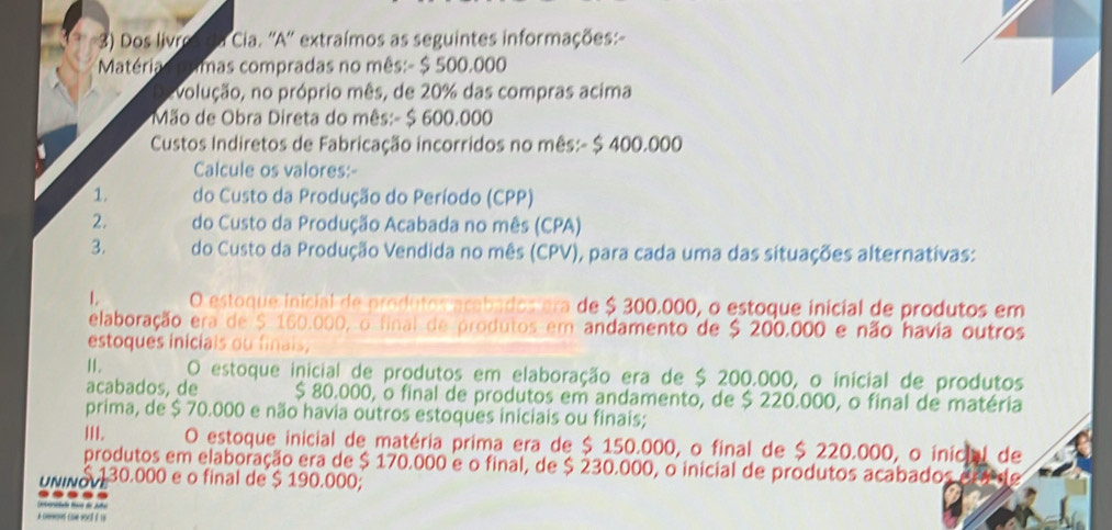 Dos livro da Cia. ''A'' extraímos as seguintes informações: 
Matériacn imas compradas no mês:- $ 500.000
evolução, no próprio mês, de 20% das compras acima 
* Mão de Obra Direta do mês:- $ 600.000
1 Custos Indiretos de Fabricação incorridos no mês:- $ 400.000
Calcule os valores:- 
1. do Custo da Produção do Período (CPP) 
2. do Custo da Produção Acabada no mês (CPA) 
3. do Custo da Produção Vendida no mês (CPV), para cada uma das situações alternativas: 
L O estoque inicial de produtos acabados era de $ 300.000, o estoque inicial de produtos em 
elaboração era de $. 160.000, o final de produtos em andamento de $ 200.000 e não havia outros 
estoques inicials ou finais, 
II. O estoque inicial de produtos em elaboração era de $ 200.000, o inicial de produtos 
acabados, de $ 80.000, o final de produtos em andamento, de $ 220.000, o final de matéria 
prima, de $ 70.000 e não havia outros estoques iniciais ou finais; 
I. O estoque inicial de matéria prima era de $ 150.000, o final de $ 220.000, o inicial de 
produtos em elaboração era de $ 170.000 e o final, de $ 230.000, o inicial de produtos acabados 
UNINOVE 130.000 e o final de $ 190.000; 
La cmmont com vorlt é i6