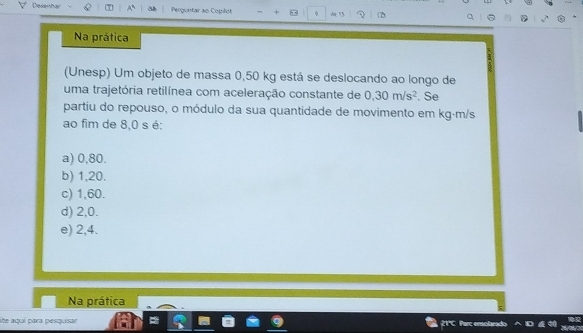 Desenha Perguntar ao Copilot ,, φ de 15
Na prática
(Unesp) Um objeto de massa 0,50 kg está se deslocando ao longo de
uma trajetória retilínea com aceleração constante de 0,30m/s^2. Se
partiu do repouso, o módulo da sua quantidade de movimento em kg·m/s
ao fim de 8,0 s é:
a) 0,80.
b) 1,20.
c) 1,60.
d) 2,0.
e) 2,4.
Na prática
lite aquí para pesquisar