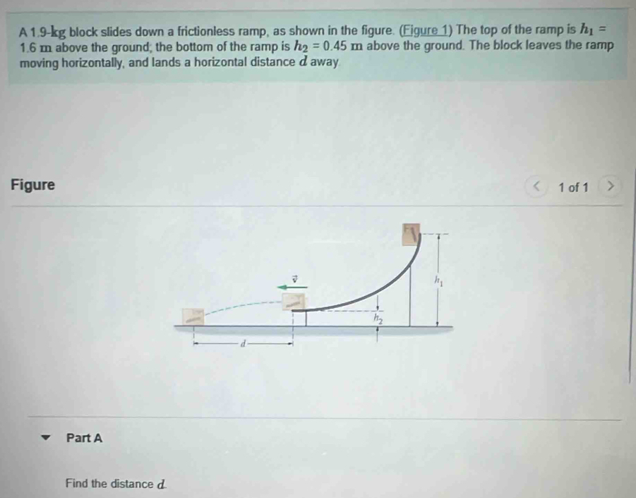 A 1.9-kg block slides down a frictionless ramp, as shown in the figure. (Ejgure 1) The top of the ramp is h_1=
1.6 m above the ground; the bottom of the ramp is h_2=0.45m above the ground. The block leaves the ramp
moving horizontally, and lands a horizontal distance d away
Figure 1 of 1
Part A
Find the distance d