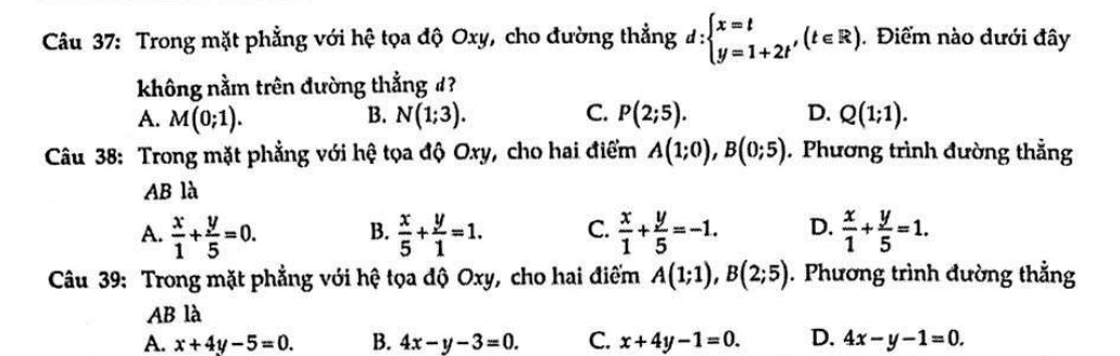 Trong mặt phẳng với hệ tọa độ Oxy, cho đường thẳng d:beginarrayl x=t y=1+2t'endarray.  (t∈ R). Điểm nào dưới đây
không nằm trên đường thẳng #?
A. M(0;1). B. N(1;3). C. P(2;5). D. Q(1;1). 
Câu 38: Trong mặt phẳng với hệ tọa độ Oxy, cho hai điểm A(1;0), B(0;5). Phương trình đường thẳng
AB là
A.  x/1 + y/5 =0. B.  x/5 + y/1 =1. C.  x/1 + y/5 =-1. D.  x/1 + y/5 =1. 
Câu 39: Trong mặt phẳng với hệ tọa độ Oxy, cho hai điếm A(1;1), B(2;5). Phương trình đường thẳng
AB là
A. x+4y-5=0. B. 4x-y-3=0. C. x+4y-1=0. D. 4x-y-1=0.