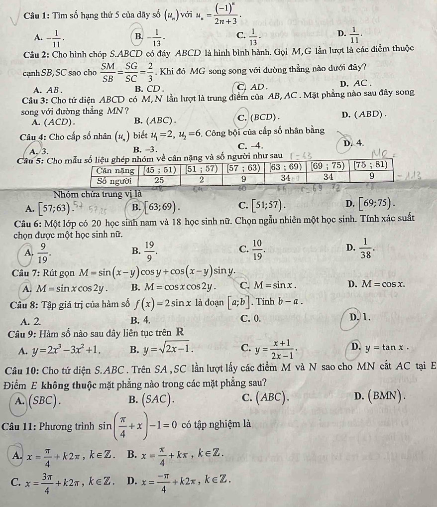 Tìm số hạng thứ 5 của dãy số (u_n) với u_n=frac (-1)^n2n+3.
A. - 1/11 . - 1/13 ·  1/13 ·  1/11 .
B.
C.
D.
Câu 2: Cho hình chóp S.ABCD có đáy ABCD là hình bình hành. Gọi M,G lần lượt là các điểm thuộc
cạnh SB, SC sao cho  SM/SB = SG/SC = 2/3 . Khi đó MG song song với đường thẳng nào dưới đây?
A. AB . B. CD . C. AD . D. AC .
Câu 3: Cho tứ diện ABCD có M, N lần lượt là trung điểm của AB, AC . Mặt phẳng nào sau đây song
song với đường thẳng MN ?
A. (ACD). B. (ABC). C. (BCD) . D. (ABD) .
Câu 4: Cho cấp số nhân (u_n) biết u_1=2,u_2=6 5. Công bội của cấp số nhân bằng
A. 3. B. -3. C. -4. D. 4.
Câu 5: Cho  như sau
Nhóm chứa trung vị là
A. [57;63) [63;69). [51;57).
B.
C.
D. [69;75).
Câu 6: Một lớp có 20 học sinh nam và 18 học sinh nữ. Chọn ngẫu nhiên một học sinh. Tính xác suất
chọn được một học sinh nữ.
C.
D.
A.  9/19 .  19/9 .  10/19 .  1/38 .
B.
Câu 7: Rút gọn M=sin (x-y)cos y+cos (x-y)sin y.
A. M=sin xcos 2y. B. M=cos xcos 2y. C. M=sin x. D. M=cos x.
Câu 8: Tập giá trị của hàm số f(x)=2sin x là đoạn [a;b]. Tính b-a.
A. 2. B. 4. C. 0. D. 1.
Câu 9: Hàm số nào sau đây liên tục trên R
A. y=2x^3-3x^2+1. B. y=sqrt(2x-1). C. y= (x+1)/2x-1 . D. y=tan x·
Câu 10: Cho tứ diện S.ABC . Trên SA , SC lần lượt lấy các điểm M và N sao cho MN cắt AC tại E
Điểm E không thuộc mặt phẳng nào trong các mặt phẳng sau?
A. (SBC). (SAC). C.(ABC). D. (BMN).
B.
* Câu 11: Phương trình sin ( π /4 +x)-1=0 có tập nghiệm là
A. x= π /4 +k2π ,k∈ Z. B. x= π /4 +kπ ,k∈ Z.
C. x= 3π /4 +k2π ,k∈ Z. D. x= (-π )/4 +k2π ,k∈ Z.