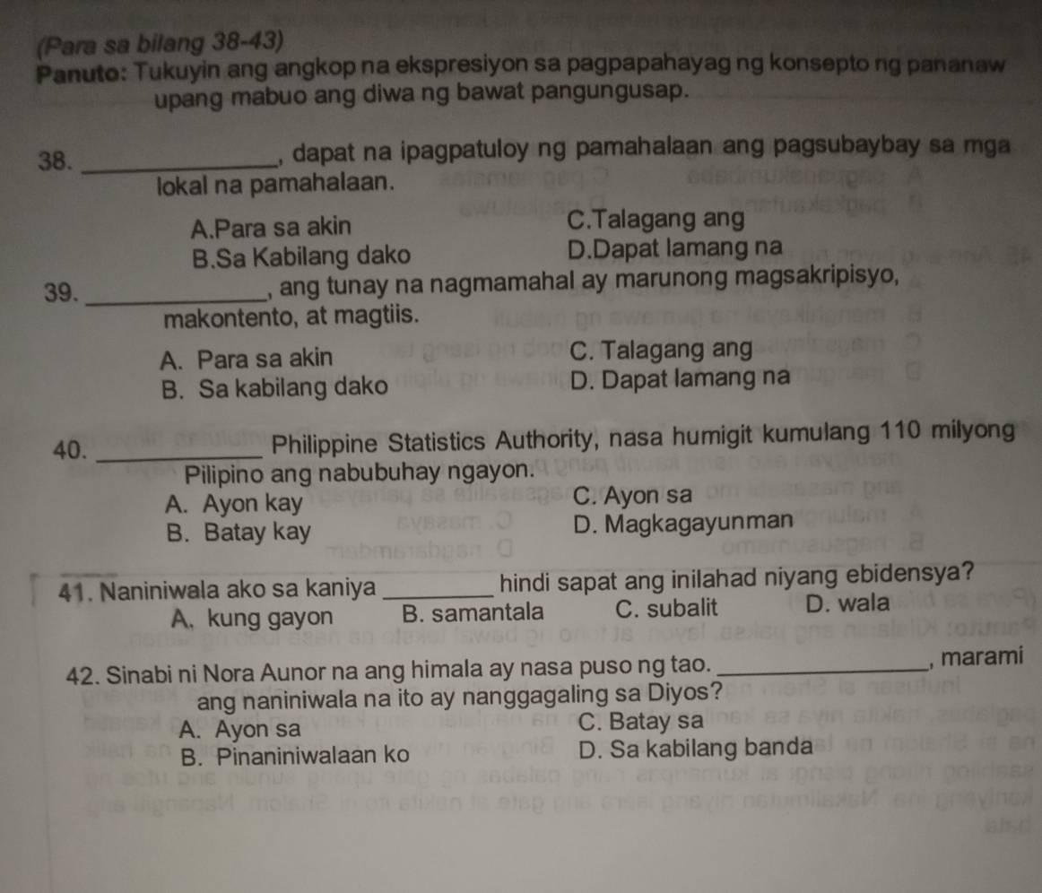 (Para sa bilang 38-43)
Panuto: Tukuyin ang angkop na ekspresiyon sa pagpapahayag ng konsepto ng pananaw
upang mabuo ang diwa ng bawat pangungusap.
38. _, dapat na ipagpatuloy ng pamahalaan ang pagsubaybay sa mga
lokal na pamahalaan.
A.Para sa akin C.Talagang ang
B.Sa Kabilang dako D.Dapat lamang na
39. _, ang tunay na nagmamahal ay marunong magsakripisyo,
makontento, at magtiis.
A. Para sa akin C. Talagang ang
B. Sa kabilang dako D. Dapat lamang na
40. _Philippine Statistics Authority, nasa humigit kumulang 110 milyong
Pilipino ang nabubuhay ngayon.
A. Ayon kay C. Ayon sa
B. Batay kay D. Magkagayunman
41. Naniniwala ako sa kaniya _hindi sapat ang inilahad niyang ebidensya?
A. kung gayon B. samantala C. subalit D. wala
42. Sinabi ni Nora Aunor na ang himala ay nasa puso ng tao._
, marami
ang naniniwala na ito ay nanggagaling sa Diyos?
A. Ayon sa C. Batay sa
B. Pinaniniwalaan ko D. Sa kabilang banda