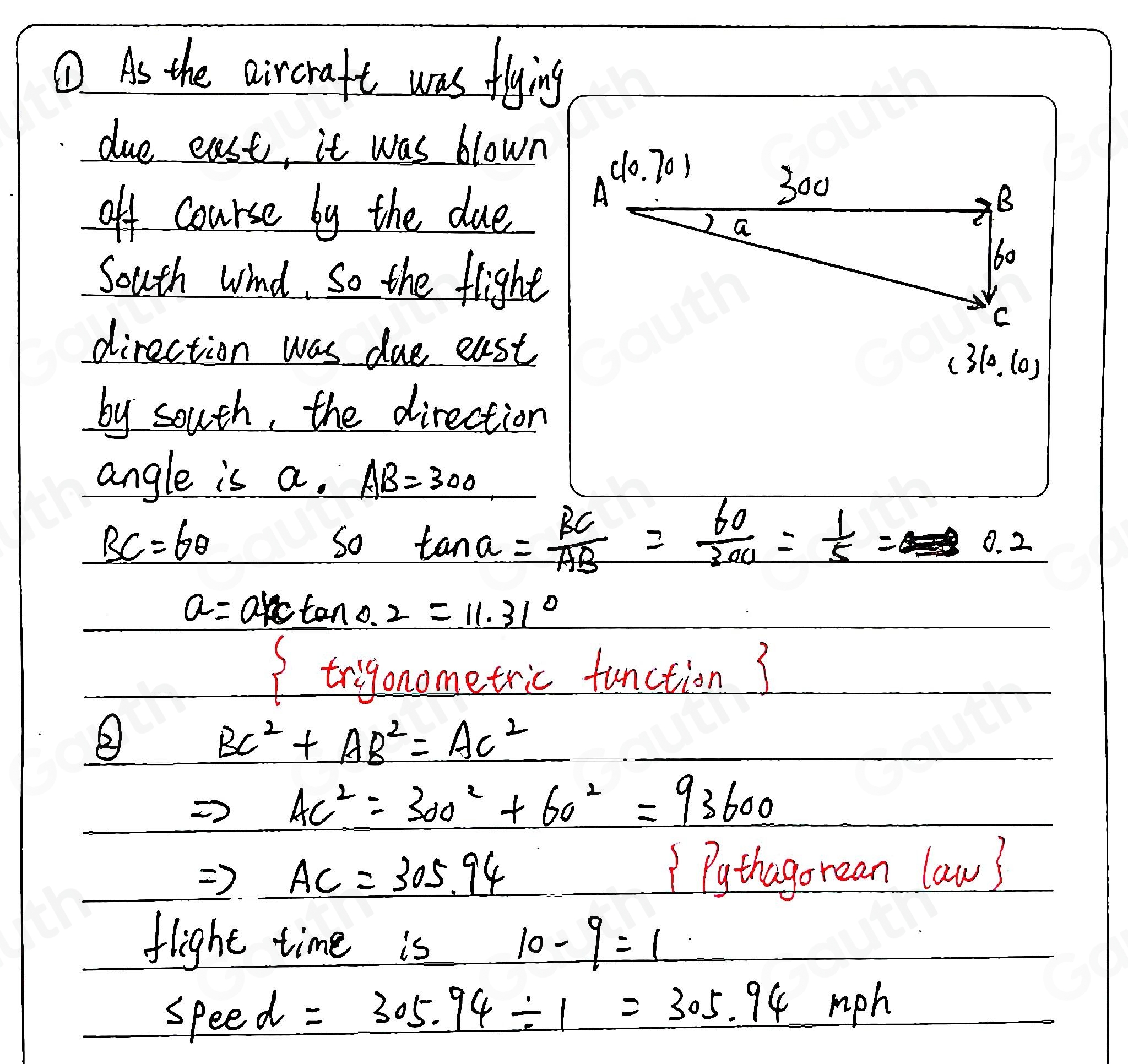 ① As the aircraft was flying 
due east, it was blown 
off course by the due 
South wind. So the flight 
direction was due east (3 10.(0)
by south, the direction 
angle is a. AB=300
BC=6θ
So tan alpha = BC/AB = 60/300 = 1/5 =0.2
a=atan 0.2=11.31°
If triyonometric tetion3 
②
BC^2+AB^2=AC^2
AC^2=300^2+60^2=93600
Rightarrow AC=305.94 1 Pythagorean law? 
flight time is 10-9=1
6 feed =305.94/ 1=305.94mph