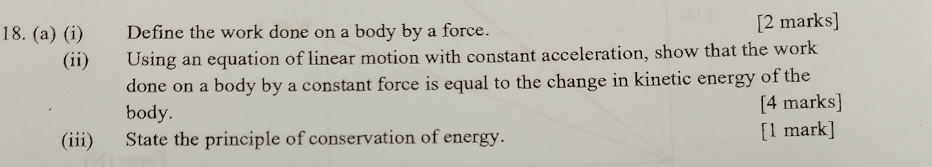 Define the work done on a body by a force. [2 marks] 
(ii) Using an equation of linear motion with constant acceleration, show that the work 
done on a body by a constant force is equal to the change in kinetic energy of the 
body. [4 marks] 
(iii) State the principle of conservation of energy. 
[1 mark]