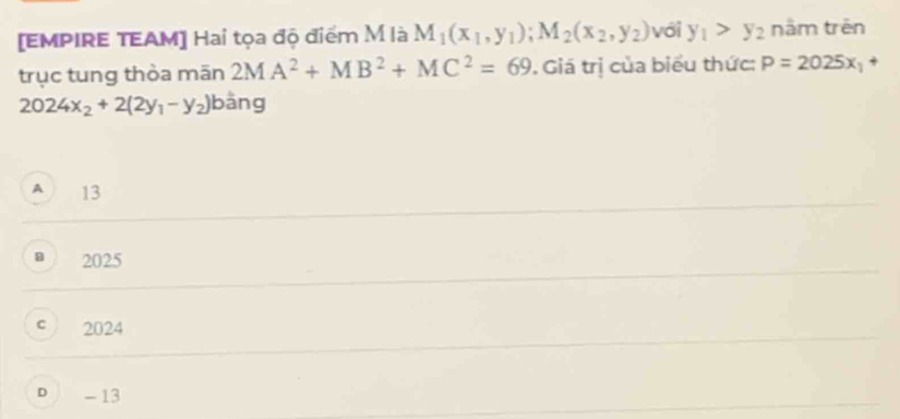 [EMPIRE TEAM] Hai tọa độ điểm M là M_1(x_1,y_1); M_2(x_2,y_2) với y_1>y_2 năm trên
trục tung thòa mān 2MA^2+MB^2+MC^2=69. Giá trị của biểu thức: P=2025x_1
2024x_2+2(2y_1-y_2) bằng
A 13
2025
C 2024
D - 13
