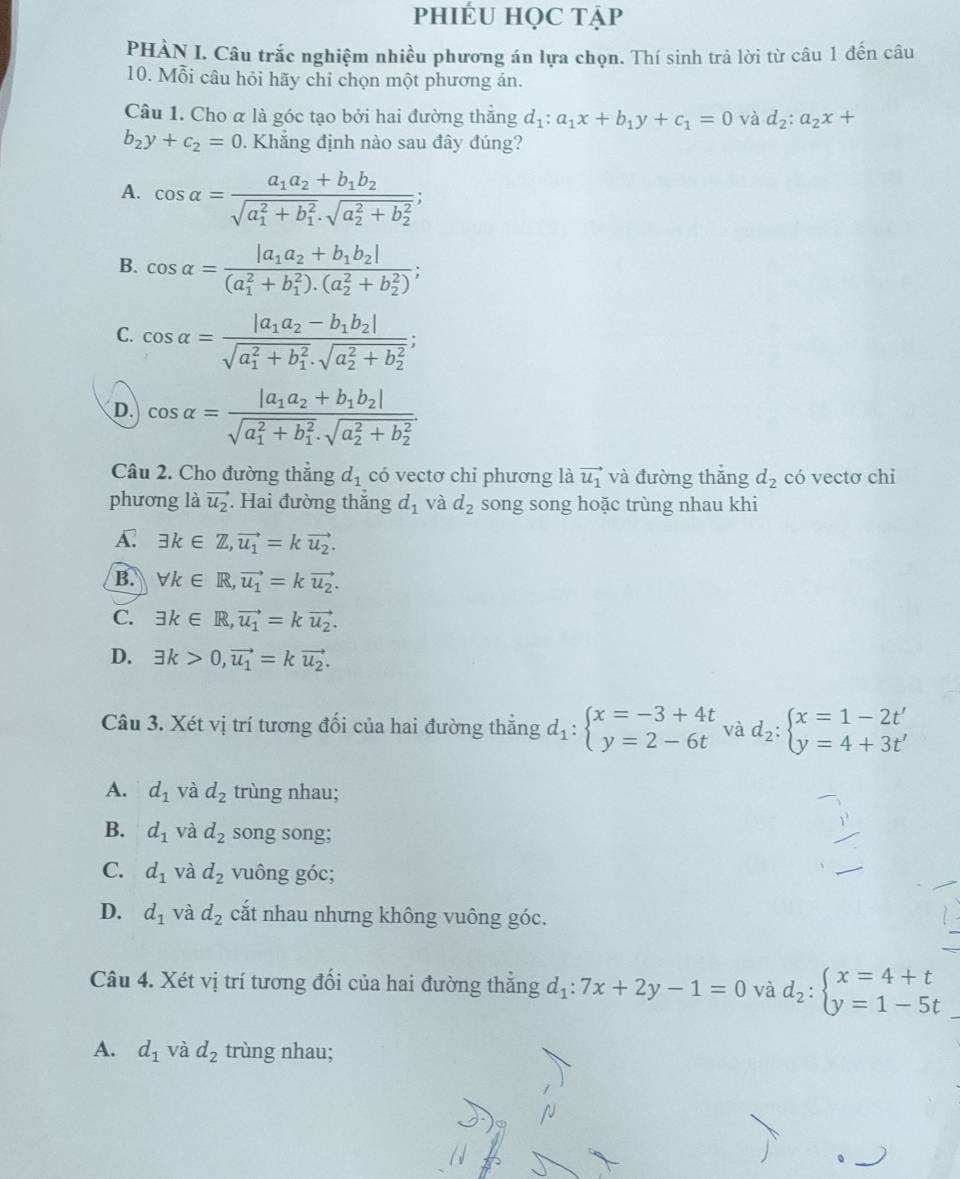 phIÉU HọC tập
PHÀN I. Câu trắc nghiệm nhiều phương án lựa chọn. Thí sinh trả lời từ câu 1 đến câu
10. Mỗi câu hỏi hãy chỉ chọn một phương án.
Câu 1. Cho α là góc tạo bởi hai đường thắng d_1:a_1x+b_1y+c_1=0 và d_2:a_2x+
b_2y+c_2=0. Khẳng định nào sau đây đúng?
A. cos alpha =frac a_1a_2+b_1b_2(sqrt(a_1)^2+b_1^2· sqrt (a_2)^2+b_2^2);
B. cos alpha =frac |a_1a_2+b_1b_2|((a_1)^2+b_1^(2).(a_2^2+b_2^2));
C. cos alpha =frac |a_1a_2-b_1b_2|(sqrt(a_1)^2+b_1^2· sqrt (a_2)^2+b_2^2);
D. cos alpha =frac |a_1a_2+b_1b_2|(sqrt(a_1)^2+b_1^2· sqrt (a_2)^2+b_2^2)
Câu 2. Cho đường thắng d_1 có vectơ chi phương là vector u_1 và đường thắng d_2 có vectơ chi
phương là vector u_2 Hai đường thắng d_1 và d_2 song song hoặc trùng nhau khi
A. exists k∈ Z,vector u_1=kvector u_2.
B. forall k∈ R,vector u_1=kvector u_2.
C. exists k∈ R,vector u_1=kvector u_2.
D. exists k>0,vector u_1=kvector u_2.
Câu 3. Xét vị trí tương đối của hai đường thẳng d_1:beginarrayl x=-3+4t y=2-6tendarray. và d_2:beginarrayl x=1-2t' y=4+3t'endarray.
A. d_1 và d_2 trùng nhau;
B. d_1 và d_2 song song;
C. d_1 và d_2 vuông góc;
D. d_1 và d_2 cắt nhau nhưng không vuông góc.
Câu 4. Xét vị trí tương đối của hai đường thẳng d_1:7x+2y-1=0 và d_2:beginarrayl x=4+t y=1-5tendarray.
A. d_1 và d_2 trùng nhau;