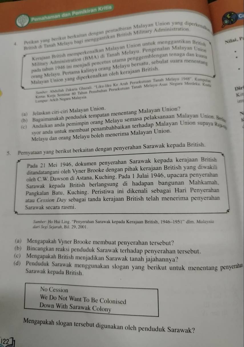 Pemahaman dan Pemikiran Kritis
C
4. Petikan yang berikut berkaitan dengan pentadbiran Malayan Union yang diperkenalk
British di Tanah Melayu bagi menggantikan British Military Administration.
Kerajaan British memperkenalkan Malayan Union untuk menggantikan British
Nilai, P
Military Administration (BMA) di Tanah Melayu. Pengenalan Malayan Union
pada tahun 1946 ini menjadi pencetus utama penggemblengan tenaga dan kuasa
orang Melayu. Pertama kalinya orang Melayu bersatu, sebulat suara menentang
Malayan Union yang diperkenalkan oleh kerajaan British.
Sumber: Abdullah Zakaria Għazali. ''Liku-liku Ke Arah Persekutuan Tanah Melayu 1948° Kumpulan
Dir
Kertas Kerja Seminar 60 Tahun Penubuhan Persekutuan Tanah Melayu-Asas Negara Merdeka. Knala
Kit
Lumpur: Arkib Negara Malaysia.
 
(a) Jelaskan ciri-ciri Malayan Union.
N
(b) Bagaimanakah penduduk tempatan menentang Malayan Union?
(c) Andaikan anda pemimpin orang Melayu semasa pelaksanaan Malayan Union. Betk
syor anda untuk membuat penambahbaikan terhadap Malayan Union supaya Rajn
Melayu dan orang Melayu boleh menerima Malayan Union.
5. Pernyataan yang berikut berkaitan dengan penyerahan Sarawak kepada British.
Pada 21 Mei 1946, dokumen penyerahan Sarawak kepada kerajaan British
ditandatangani oleh Vyner Brooke dengan pihak kerajaan British yang diwakili
oleh C.W. Dawson di Astana, Kuching. Pada 1 Julai 1946, upacara penyerahan
Sarawak kepada British berlangsung di hadapan bangunan Mahkamah,
Pangkalan Batu, Kuching. Peristiwa ini dikenali sebagai Hari Penyerahan
atau Cession Day sebagai tanda kerajaan British telah menerima penyerahan
Sarawak secara rasmi.
Sumber: Ho Hui Ling. “'Penyerahan Sarawak kepada Kerajaan British, 1946-1951” dlm. Malaysia
dari Segi Sejarah, Bil. 29, 2001.
(a) Mengapakah Vyner Brooke membuat penyerahan tersebut?
(b) Bincangkan reaksi penduduk Sarawak terhadap penyerahan tersebut.
(c) Mengapakah British menjadikan Sarawak tanah jajahannya?
(d) Penduduk Sarawak menggunakan slogan yang berikut untuk menentang penyerahan
Sarawak kepada British.
No Cession
We Do Not Want To Be Colonised
Down With Sarawak Colony
Mengapakah slogan tersebut digunakan oleh penduduk Sarawak?
122