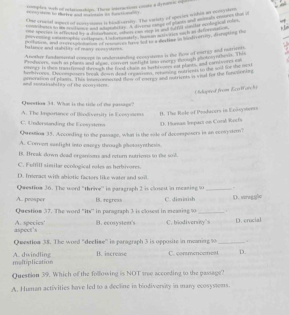 complex web of relationships. These interactions create a dynamic equn
ecosystem to thrive and maintain its functionality.
One crucial aspect of ecosystems is biodiversity. The variety of species within an ecosystem
contributes to its resilience and adaptability. A diverse range of plants and animals ensures that if
one species is affected by a disturbance, others can step in and fulfill similar ecological roles,
preventing catastrophic collapses. Unfortunately, human activities such as deforestation,
pollution, and overexploitation of resources have led to a decline in biodiversity, disrupting the
balance and stability of many ecosystems.
Another fundamental concept in understanding ecosystems is the flow of energy and nutrients
Producers, such as plants and algae, convert sunlight into energy through photosynthesis. This
energy is then transferred through the food chain as herbivores eat plants, and carnivores eat
herbivores. Decomposers break down dead organisms, returning nutrients to the soil for the next
generation of plants. This interconnected flow of energy and nutrients is vital for the functioning
and sustainability of the ecosystem.
(Adapted from EcoWatch)
Question 34. What is the title of the passage?
A. The Importance of Biodiversity in Ecosystems B. The Role of Producers in Ecosystems
C. Understanding the Ecosystems
D. Human Impact on Coral Reefs
Question 35. According to the passage, what is the role of decomposers in an ecosystem?
A. Convert sunlight into energy through photosynthesis.
B. Break down dead organisms and return nutrients to the soil.
C. Fulfill similar ecological roles as herbivores.
D. Interact with abiotic factors like water and soil.
Question 36. The word "thrive' in paragraph 2 is closest in meaning to _、
A. prosper B. regress C. diminish
D. struggle
Question 37. The word "its” in paragraph 3 is closest in meaning to _.
A. species' B. ecosystem's C. biodiversity's D. crucial
aspect`s
Question 38. The word "decline" in paragraph 3 is opposite in meaning to_
A. dwindling B. increase C. commencement D.
multiplication
Question 39. Which of the following is NOT true according to the passage?
A. Human activities have led to a decline in biodiversity in many ecosystems.