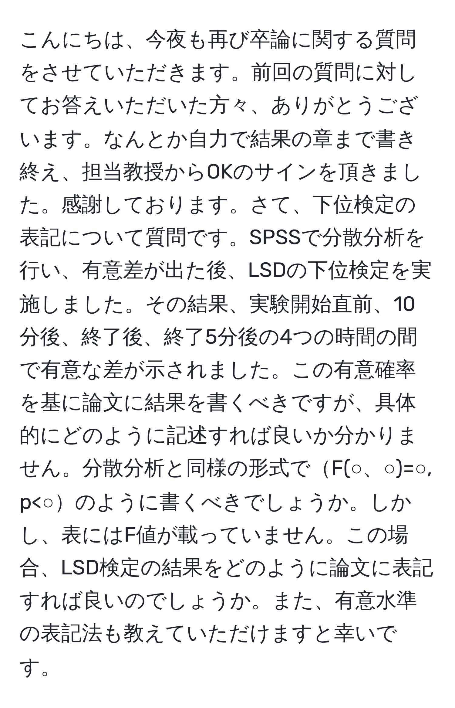 こんにちは、今夜も再び卒論に関する質問をさせていただきます。前回の質問に対してお答えいただいた方々、ありがとうございます。なんとか自力で結果の章まで書き終え、担当教授からOKのサインを頂きました。感謝しております。さて、下位検定の表記について質問です。SPSSで分散分析を行い、有意差が出た後、LSDの下位検定を実施しました。その結果、実験開始直前、10分後、終了後、終了5分後の4つの時間の間で有意な差が示されました。この有意確率を基に論文に結果を書くべきですが、具体的にどのように記述すれば良いか分かりません。分散分析と同様の形式でF(○、○)=○, p