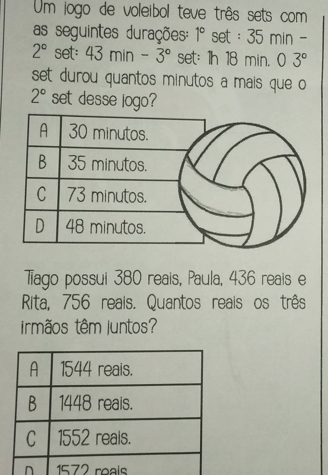 Um jogo de voleibol teve três sets com
as seguintes durações: 1° set : 35 min -
2° set: 43min-3° set: 1h 18 min. 0 3°
set durou quantos minutos a mais que o
2° set desse jogo?
Tiago possui 380 reais, Paula, 436 reais e
Rita, 756 reais. Quantos reais os três
irmãos têm Juntos?
n 1572 reals