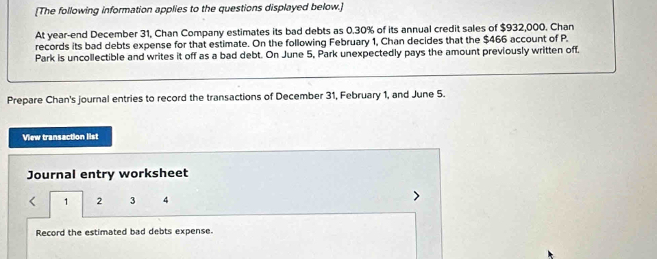 [The following information applies to the questions displayed below.] 
At year-end December 31, Chan Company estimates its bad debts as 0.30% of its annual credit sales of $932,000. Chan 
records its bad debts expense for that estimate. On the following February 1, Chan decides that the $466 account of P. 
Park is uncollectible and writes it off as a bad debt. On June 5, Park unexpectedly pays the amount previously written off. 
Prepare Chan's journal entries to record the transactions of December 31, February 1, and June 5. 
View transaction list 
Journal entry worksheet
1 2 3 4
Record the estimated bad debts expense.