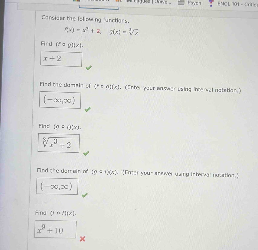 MLeagues | Unive... Psych ENGL 101 - Critica 
Consider the following functions.
f(x)=x^3+2, g(x)=sqrt[3](x)
Find (fcirc g)(x).
x+2
Find the domain of (fcirc g)(x). (Enter your answer using interval notation.)
(-∈fty ,∈fty )
Find (gcirc f)(x).
sqrt[3](x^3+2)
Find the domain of (gcirc f)(x). (Enter your answer using interval notation.)
(-∈fty ,∈fty )
Find (fcirc f)(x).
x^9+10
X