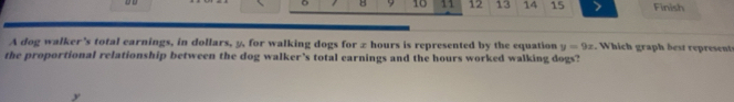 8 9 10 11 12 13 14 15 Finish 
A dog walker's total earnings, in dollars, y, for walking dogs for z hours is represented by the equation y=9x W h i ra be ereen 
the proportional relationship between the dog walker’s total earnings and the hours worked walking dogs?