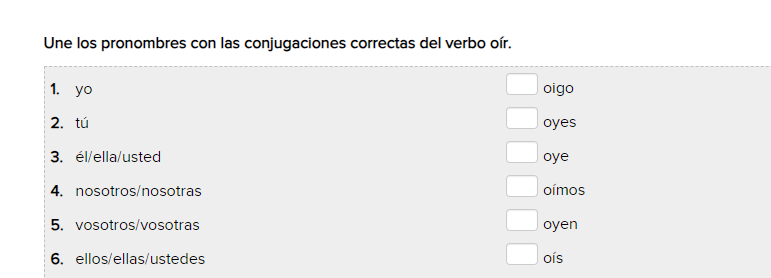 Une los pronombres con las conjugaciones correctas del verbo oír. 
1. yo oigo 
2.tú oyes 
3. él/ella/usted oye 
4. nosotros/nosotras oímos 
5. vosotros/vosotras oyen 
6. ellos/ellas/ustedes oís