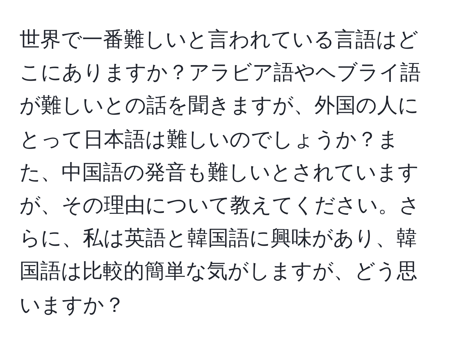 世界で一番難しいと言われている言語はどこにありますか？アラビア語やヘブライ語が難しいとの話を聞きますが、外国の人にとって日本語は難しいのでしょうか？また、中国語の発音も難しいとされていますが、その理由について教えてください。さらに、私は英語と韓国語に興味があり、韓国語は比較的簡単な気がしますが、どう思いますか？