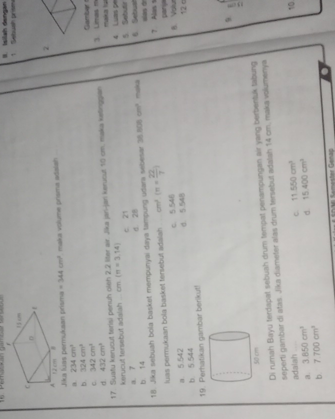 Peratkan gambar tarsebón II. Isilsh dangar
1 Sgb p 
2
Jika luas permukaan prisma =344cm^2 , maka volume prisma adalah
a. 234cm^3
b. 324cm^3
C. 342cm^3 Gambar
d. 432cm^3
17. Suatu kerucut terisi penuh oleh 2,2 liter air. Jika jan-jari kerucut 10 cm. maka kefinggian 3. Limas m
kerucut tersebut adalah ... cm 1 (π =3,14) 4 Luas pe maka la
a. 7 c. 21 S. Sobutir
b. 14 d. 28
18. Jika sebuah bola basket mempunyai daya tampung udara sebesar 38.808cm^3 maka 6 Setusl alas de
luas permukaan bola basket tersebut adalah cm^3· (π = 22/7 ) 7 Alas 1 parja
a. 5.542 c. 5.546 B. Volur
b 5.544 d. 5.548 12 c
19. Perhatikan gambar berikut!
9.
Di rumah Bayu terdapat sebuah drum tempat penampungan air yang berbentuk tabung
seperti gambar di atas. Jika diameter alas drum tersebut adalah 14 cm, maka volumenya
adalah . , .
C. 11.550cm^3
10
a. 3.850cm^3 15.400cm^3
d.
b. 7.700cm^3
* Shvl Semester Genap