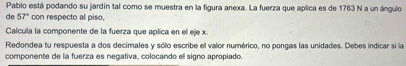 Pablo está podando su jardín tal como se muestra en la figura anexa. La fuerza que aplica es de 1763 N a un ángulo 
de 57° con respecto al piso, 
Calcula la componente de la fuerza que aplica en el eje x. 
Redondea tu respuesta a dos decimales y sólo escribe el valor numérico, no pongas las unidades. Debes indicar si la 
componente de la fuerza es negativa, colocando el signo apropiado.