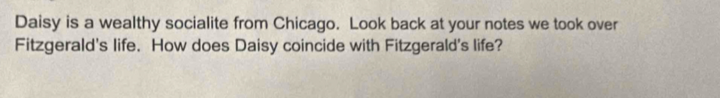 Daisy is a wealthy socialite from Chicago. Look back at your notes we took over 
Fitzgerald's life. How does Daisy coincide with Fitzgerald's life?