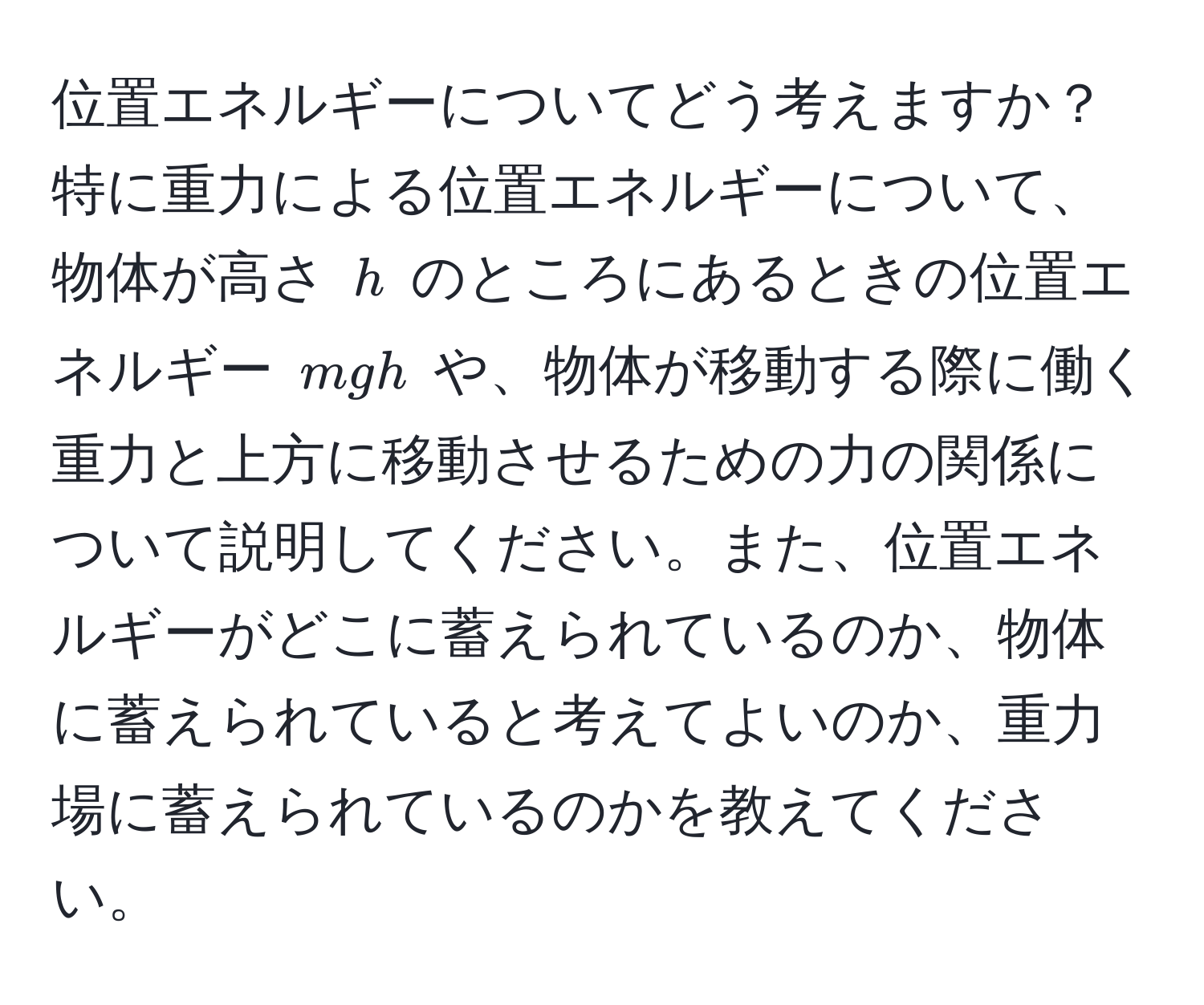 位置エネルギーについてどう考えますか？特に重力による位置エネルギーについて、物体が高さ ( h ) のところにあるときの位置エネルギー ( mgh ) や、物体が移動する際に働く重力と上方に移動させるための力の関係について説明してください。また、位置エネルギーがどこに蓄えられているのか、物体に蓄えられていると考えてよいのか、重力場に蓄えられているのかを教えてください。