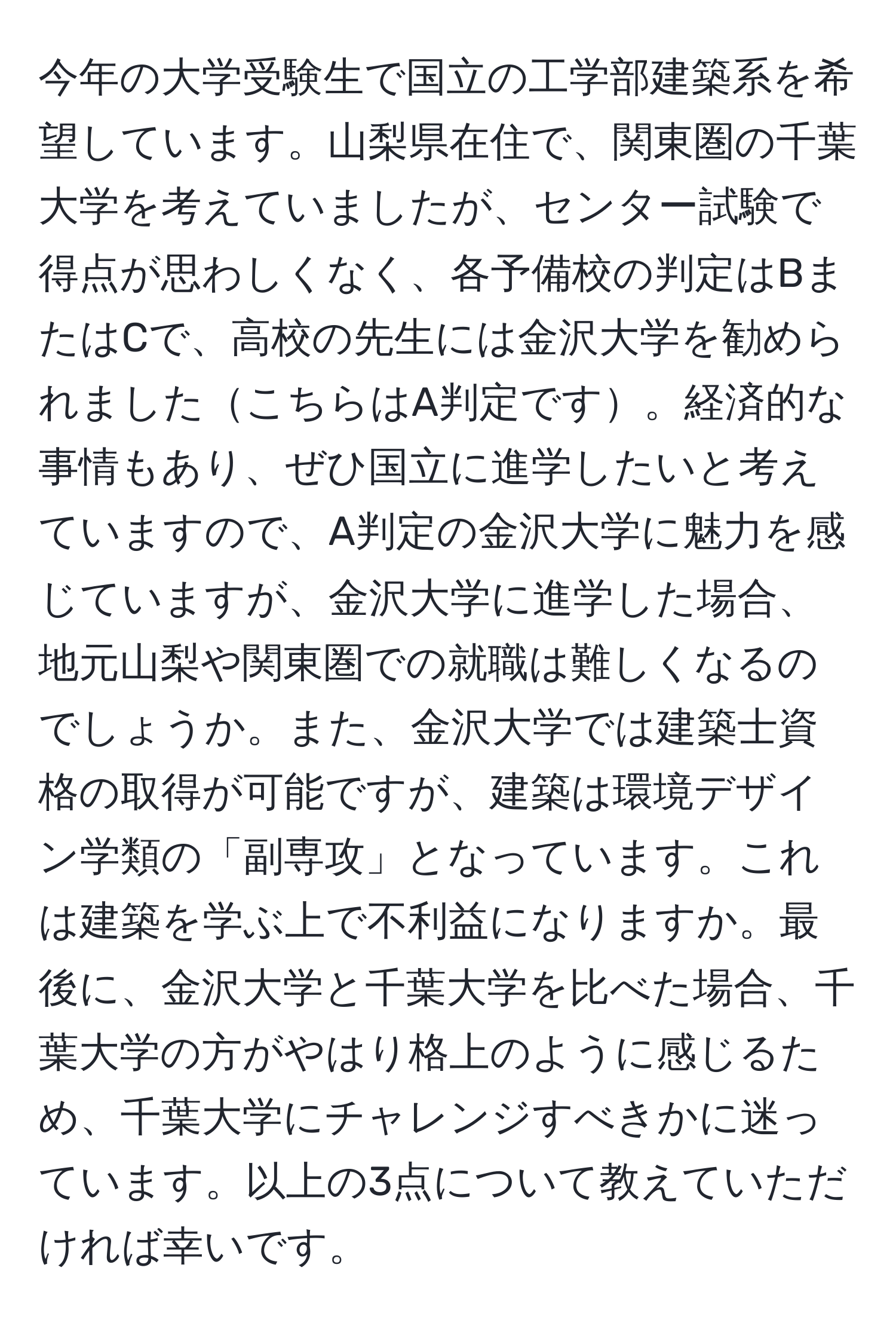 今年の大学受験生で国立の工学部建築系を希望しています。山梨県在住で、関東圏の千葉大学を考えていましたが、センター試験で得点が思わしくなく、各予備校の判定はBまたはCで、高校の先生には金沢大学を勧められましたこちらはA判定です。経済的な事情もあり、ぜひ国立に進学したいと考えていますので、A判定の金沢大学に魅力を感じていますが、金沢大学に進学した場合、地元山梨や関東圏での就職は難しくなるのでしょうか。また、金沢大学では建築士資格の取得が可能ですが、建築は環境デザイン学類の「副専攻」となっています。これは建築を学ぶ上で不利益になりますか。最後に、金沢大学と千葉大学を比べた場合、千葉大学の方がやはり格上のように感じるため、千葉大学にチャレンジすべきかに迷っています。以上の3点について教えていただければ幸いです。