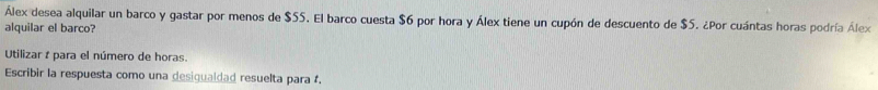 Álex desea alquilar un barco y gastar por menos de $55. El barco cuesta $6 por hora y Álex tiene un cupón de descuento de $5. ¿Por cuántas horas podría Álex 
alquilar el barco? 
Utilizar t para el número de horas. 
Escribir la respuesta como una desigualdad resuelta para .