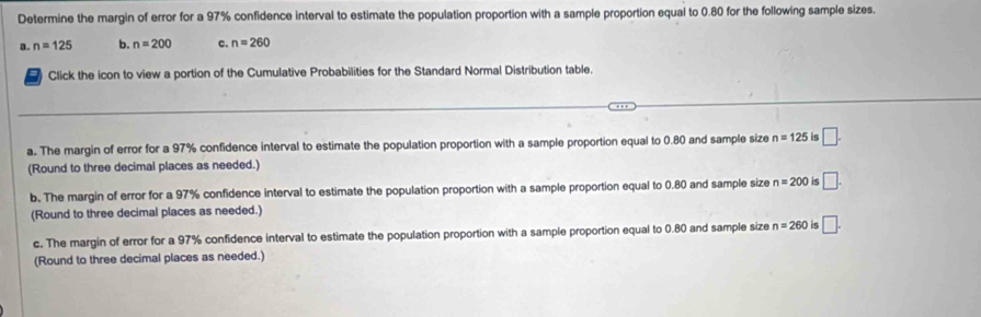 Determine the margin of error for a 97% confidence interval to estimate the population proportion with a sample proportion equal to 0.80 for the following sample sizes.
a. n=125 b. n=200 c. n=260
a Click the icon to view a portion of the Cumulative Probabilities for the Standard Normal Distribution table.
a. The margin of error for a 97% confidence interval to estimate the population proportion with a sample proportion equal to 0.80 and sample size n=125 4 □. 
(Round to three decimal places as needed.)
b. The margin of error for a 97% confidence interval to estimate the population proportion with a sample proportion equal to 0.80 and sample size n=200 < □ . 
(Round to three decimal places as needed.)
c. The margin of error for a 97% confidence interval to estimate the population proportion with a sample proportion equal to 0.80 and sample size n=260 is □. 
(Round to three decimal places as needed.)