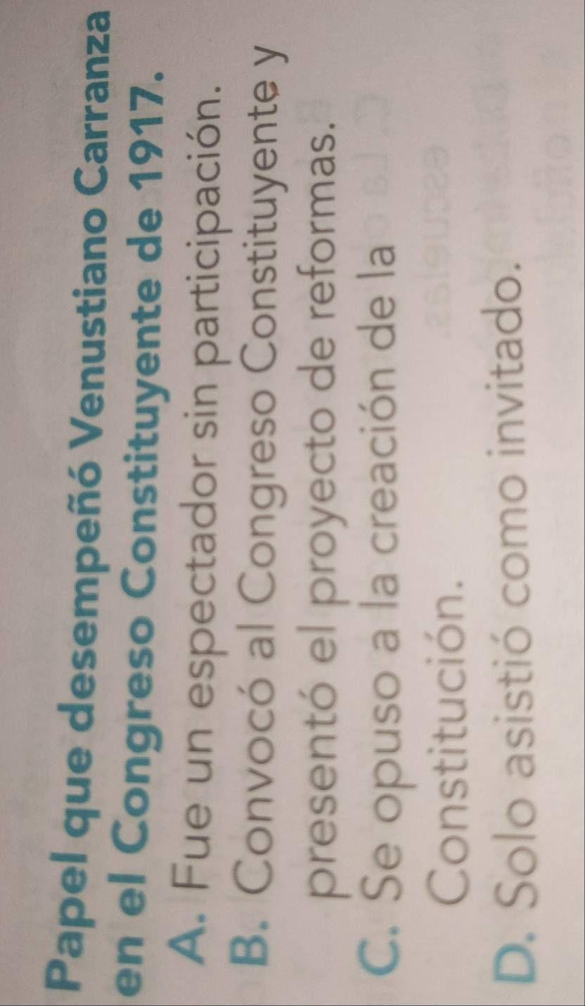 Papel que desempeñó Venustiano Carranza
en el Congreso Constituyente de 1917.
A. Fue un espectador sin participación.
B. Convocó al Congreso Constituyente y
presentó el proyecto de reformas.
C. Se opuso a la creación de la
Constitución.
D. Solo asistió como invitado.