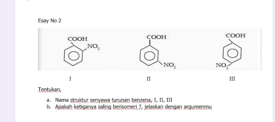 Esay No 2
beginarrayr cooH □ endarray beginarrayr No_2 endarray
çOOH COOH
NO_2
NO 
2 
I 
IT 
Tentukan, 
a. Nama struktur senyawa turunan benzena, I, II, III 
b. Apakah ketiganya saling berisomeri_?, jelaskan dengan argumenmu