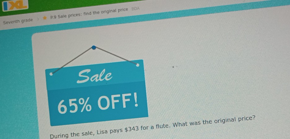 IXL 
Seventh grade P.9 Sale prices: find the original price BDA 
Sale
65% OFF! 
During the sale, Lisa pays $343 for a flute. What was the original price?