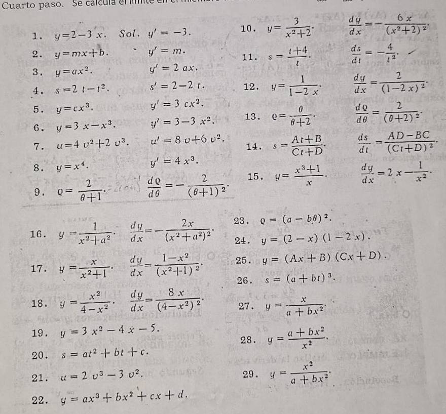 Cuarto paso. Se calcula el fímite
1. y=2-3x. Sol. y'=-3. 10. y= 3/x^2+2 .  dy/dx =-frac 6x(x^2+2)^2.
2. y=mx+b. y'=m. 11. s= (t+4)/t .  ds/dt =- 4/t^2 .
3 . y=ax^2.
y'=2ax.
4. s=2t-t^2. s'=2-2t. 12. y= 1/1-2x ·  dy/dx =frac 2(1-2x)^2·
5. y=cx^3.
y'=3cx^2.
6. y=3x-x^3. y'=3-3x^2. 13. Q= θ /θ +2 .  dQ/dθ  =frac 2(θ +2)^2.
7. u=4v^2+2v^3. u'=8v+6v^2. 14. s= (At+B)/Ct+D .  ds/dt =frac AD-BC(Ct+D)^2.
8. y=x^4.
y'=4x^3.
9 . Q= 2/θ +1 .  dQ/dθ  =-frac 2(θ +1)^2. 15. g= (x^3+1)/x .  dy/dx =2x- 1/x^2 .
16. y= 1/x^2+a^2 ·  dy/dx =-frac 2x(x^2+a^2)^2· 23 . Q=(a-bθ )^2.
24. y=(2-x)(1-2x).
17. y= x/x^2+1 ·  dy/dx =frac 1-x^2(x^2+1)^2· 25. y=(Ax+B)(Cx+D).
26. s=(a+bt)^3.
18. y= x^2/4-x^2 ·  dy/dx =frac 8x(4-x^2)^2· 27. y= x/a+bx^2 .
19 . y=3x^2-4x-5.
28. y= (a+bx^2)/x^2 .
20. s=at^2+bt+c.
21. u=2v^3-3v^2. 29 . y= x^2/a+bx^2 .
22. y=ax^3+bx^2+cx+d.