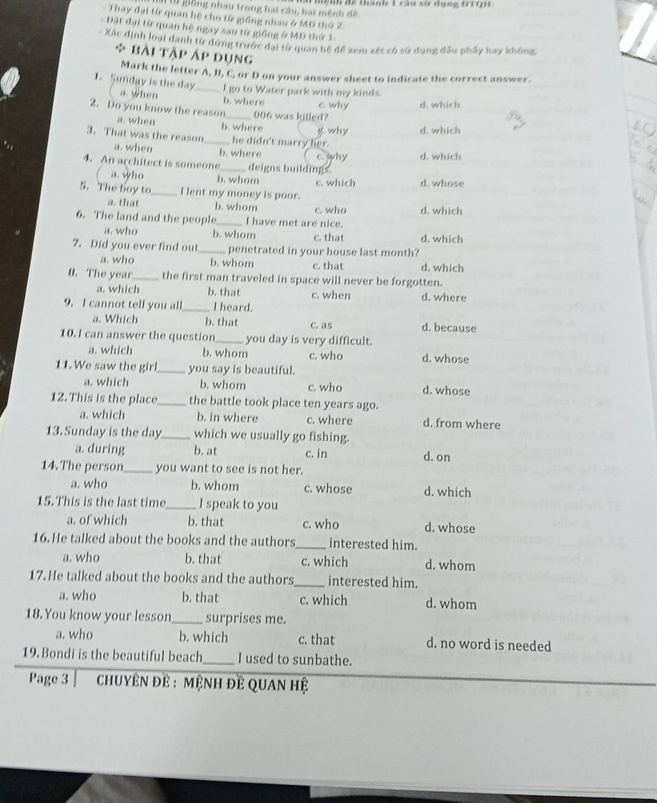 giồng nhau trong hai câu, hai mệnh đề Mệnh đề thành 1 câu sử đụng t7Q1
- Thay đại từ quan hệ cho tử giống nhau ở MĐ thứ Z.
Đặt đại từ quan hệ ngay sau từ giống ở MĐ thứ 1
-  Xác định loại danh từ dứng trước đại từ quan hệ đề xem xét có sở dụng đầu phẩy hay không
bài tập Áp dụng
Mark the letter A, B, C, or D on your answer sheet to indicate the correct answer.
1. Sunday is the day a. when _I go to Water park with my kinds.
b. where c why d. which
2. Do you know the reason_ 006 was killed?
a. when b. where g. why d which
3. That was the reason_ he didn't marry her.
a. when b. where c. why d. which
4. An architect is someone _deigns buildings.
( a. who b. whom c. which d. whose
5. The boy to_ I lent my money is poor.
a. that b. whom c. who d. which
6. The land and the people_ I have met are nice.
a. who b. whom c. that d. which
7. Did you ever find out_ penetrated in your house last month?
a. who b. whom c. that d. which
8. The year_ the first man traveled in space will never be forgotten.
a. which b. that c. when d. where
9. I cannot tell you all _I heard.
a. Which b. that c. as d. because
10.I can answer the question_ you day is very difficult.
a. which b. whom c. who d. whose
11. We saw the girl _you say is beautiful.
a. which b. whom c. who d. whose
12. This is the place _the battle took place ten years ago.
a. which b. in where c. where d. from where
13. Sunday is the day _which we usually go fishing.
a. during b. at c. in d. on
14. The person _you want to see is not her.
a. who b. whom c. whose d. which
15. This is the last time _I speak to you
a. of which b. that c. who d. whose
16. He talked about the books and the authors_ interested him.
a. who b. that c. which d. whom
17. He talked about the books and the authors_ interested him.
a. who b. that c. which d. whom
18. You know your lesson_ surprises me.
a. who b. which c. that d. no word is needed
19. Bondi is the beautiful beach_ I used to sunbathe.
Page 3   chuyêN đề : mệnH đÊ QUAN hệ