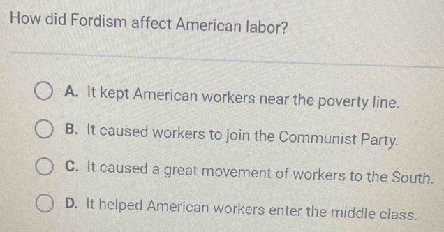 How did Fordism affect American labor?
A. It kept American workers near the poverty line.
B. It caused workers to join the Communist Party.
C. It caused a great movement of workers to the South.
D. It helped American workers enter the middle class.