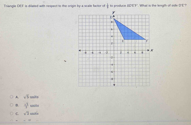 Triangle DEF is dilated with respect to the origin by a scale factor of  1/3  to produce △ D'E'F'. What is the length of side D'E' ?
A. sqrt(5) units
B.  sqrt(5)/3  units
C. sqrt(3) units