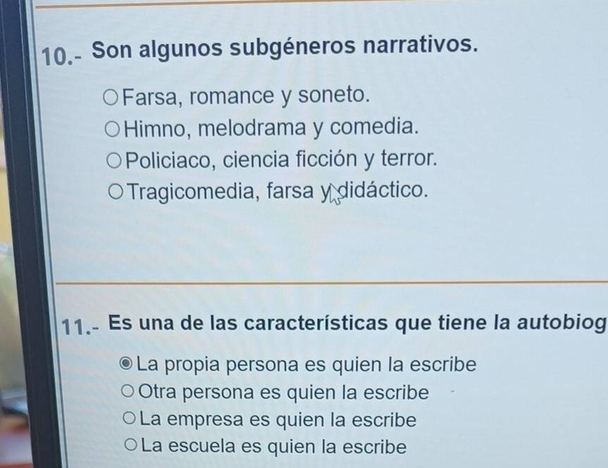 10.- Son algunos subgéneros narrativos.
Farsa, romance y soneto.
Himno, melodrama y comedia.
Policiaco, ciencia ficción y terror.
Tragicomedia, farsa y didáctico.
11.- Es una de las características que tiene la autobiog
La propia persona es quien la escribe
Otra persona es quien la escribe
La empresa es quien la escribe
La escuela es quien la escribe