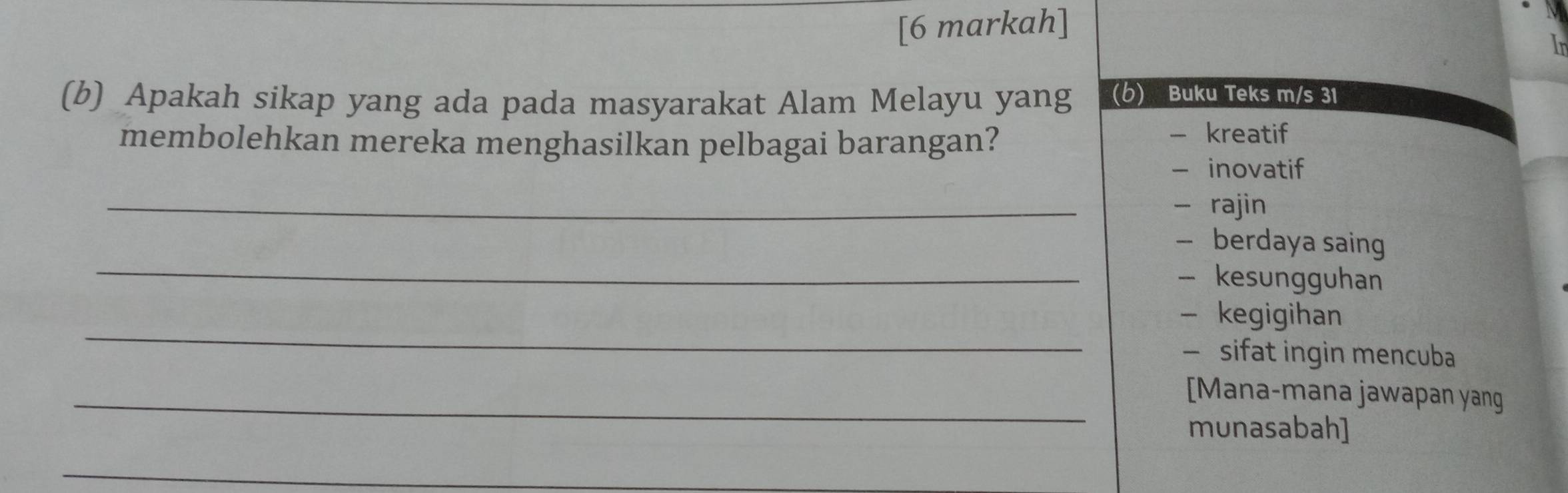 [6 markah]
In
(b) Apakah sikap yang ada pada masyarakat Alam Melayu yang (6) Buku Teks m/s 31
membolehkan mereka menghasilkan pelbagai barangan?
- kreatif
- inovatif
_
- rajin
_
— berdaya saing
- kesungguhan
_
- kegigihan
— sifat ingin mencuba
_[Mana-mana jawapan yang
munasabah]
_