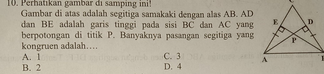 Perhatıkan gambar di samping ini!
Gambar di atas adalah segitiga samakaki dengan alas AB. AD
dan BE adalah garis tinggi pada sisi BC dan AC yang
berpotongan di titik P. Banyaknya pasangan segitiga yang
kongruen adalah…
A. 1 C. 3
B. 2 D. 4